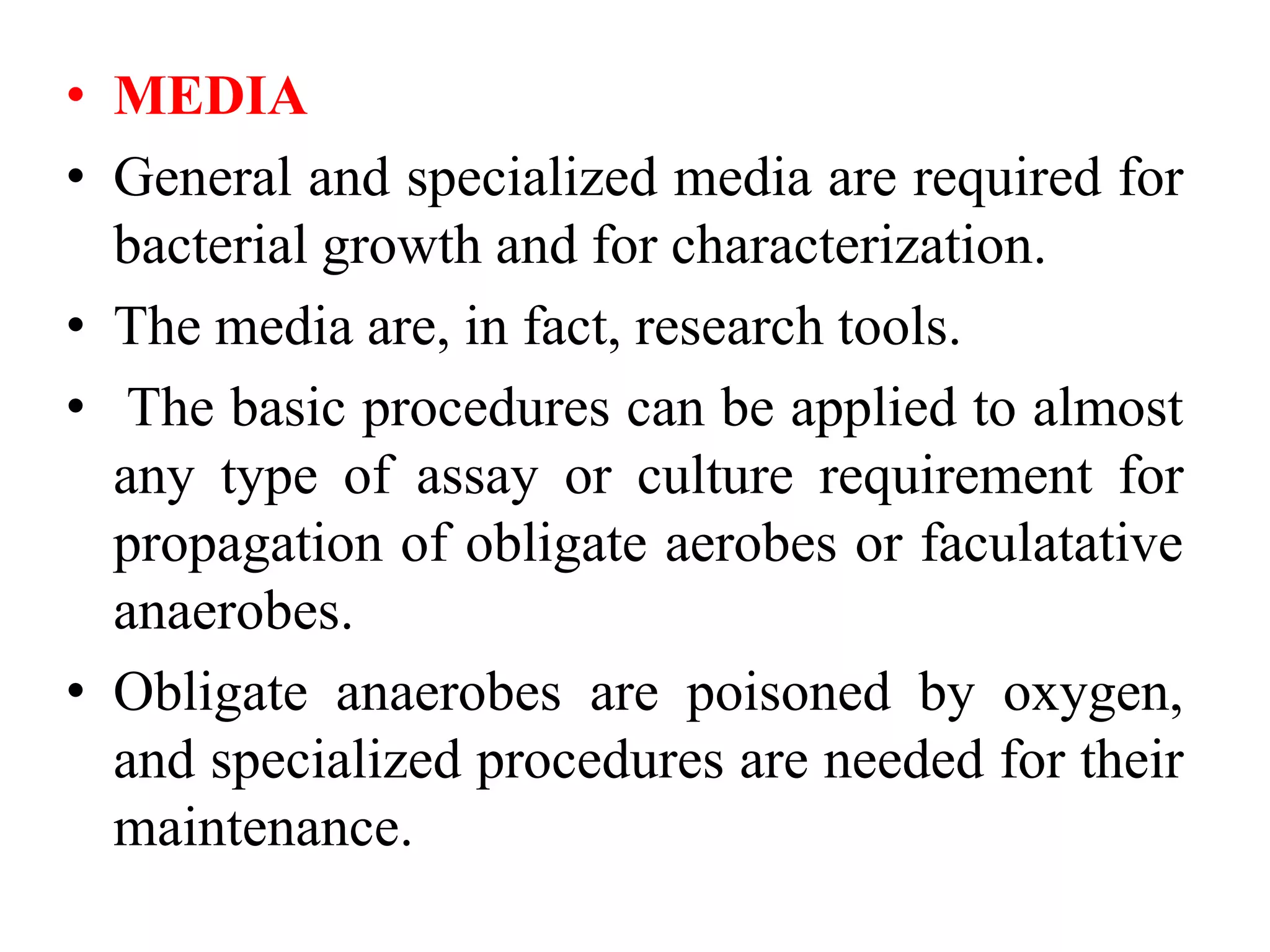 • MEDIA
• General and specialized media are required for
bacterial growth and for characterization.
• The media are, in fact, research tools.
• The basic procedures can be applied to almost
any type of assay or culture requirement for
propagation of obligate aerobes or faculatative
anaerobes.
• Obligate anaerobes are poisoned by oxygen,
and specialized procedures are needed for their
maintenance.
 