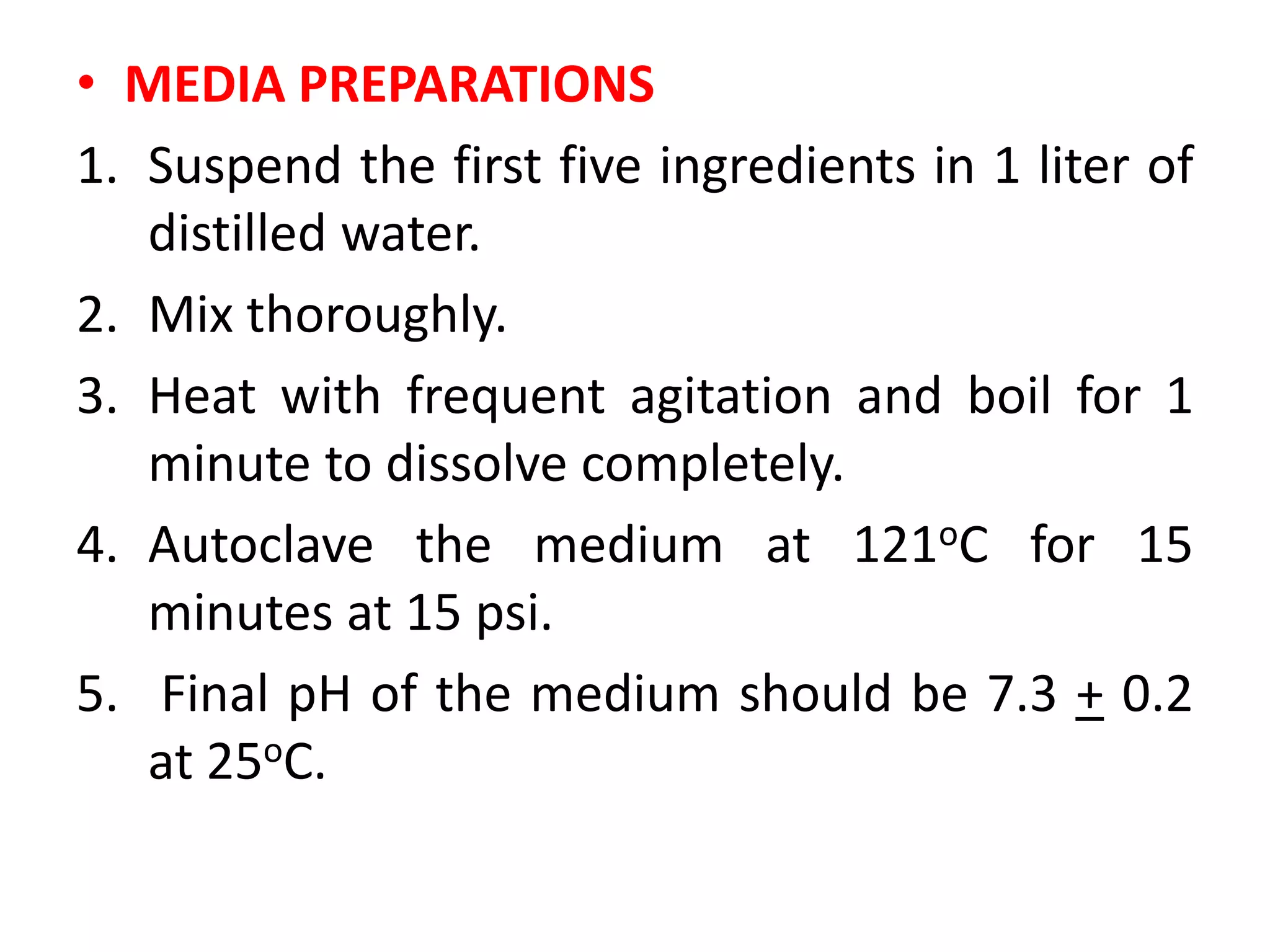 • MEDIA PREPARATIONS
1. Suspend the first five ingredients in 1 liter of
distilled water.
2. Mix thoroughly.
3. Heat with frequent agitation and boil for 1
minute to dissolve completely.
4. Autoclave the medium at 121oC for 15
minutes at 15 psi.
5. Final pH of the medium should be 7.3 + 0.2
at 25oC.
 