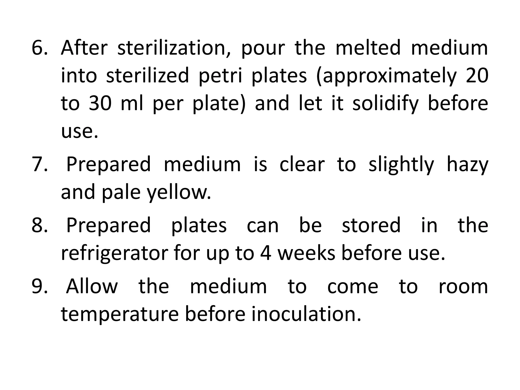 6. After sterilization, pour the melted medium
into sterilized petri plates (approximately 20
to 30 ml per plate) and let it solidify before
use.
7. Prepared medium is clear to slightly hazy
and pale yellow.
8. Prepared plates can be stored in the
refrigerator for up to 4 weeks before use.
9. Allow the medium to come to room
temperature before inoculation.
 