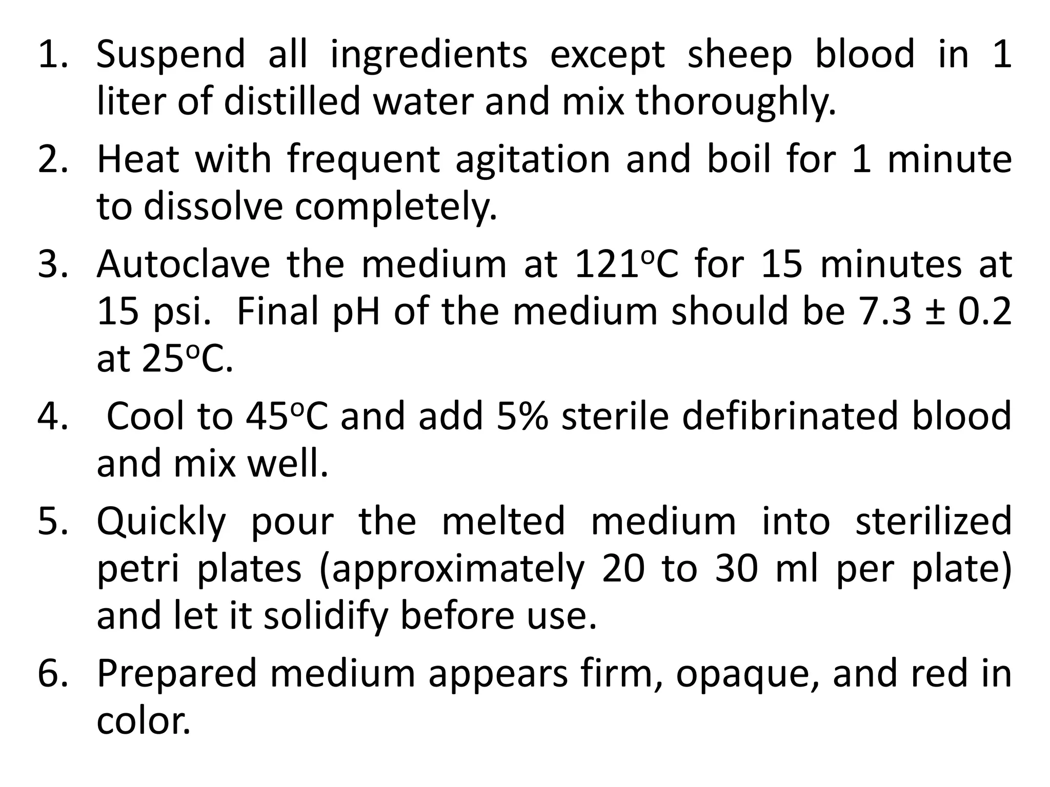 1. Suspend all ingredients except sheep blood in 1
liter of distilled water and mix thoroughly.
2. Heat with frequent agitation and boil for 1 minute
to dissolve completely.
3. Autoclave the medium at 121oC for 15 minutes at
15 psi. Final pH of the medium should be 7.3 ± 0.2
at 25oC.
4. Cool to 45oC and add 5% sterile defibrinated blood
and mix well.
5. Quickly pour the melted medium into sterilized
petri plates (approximately 20 to 30 ml per plate)
and let it solidify before use.
6. Prepared medium appears firm, opaque, and red in
color.
 