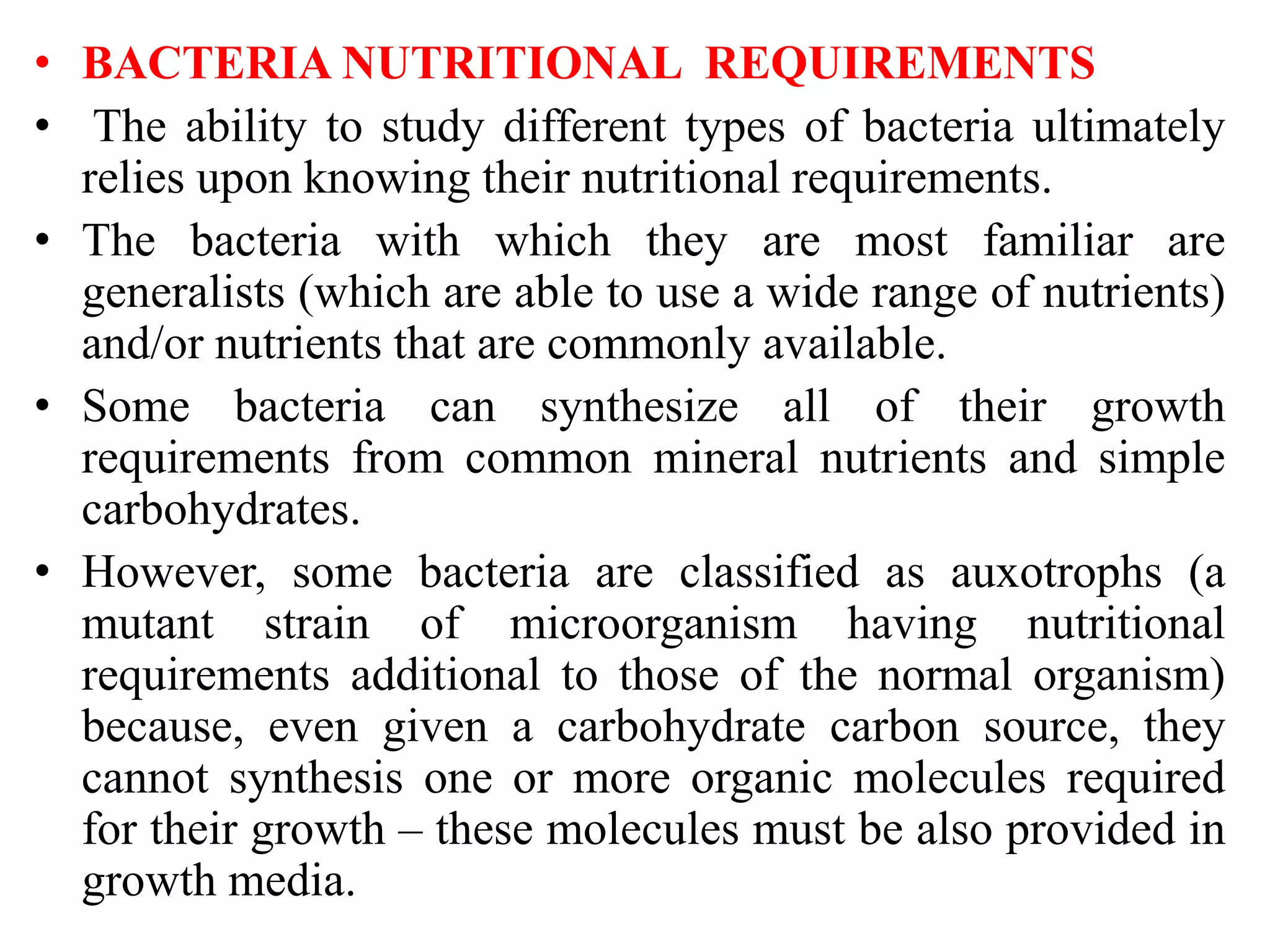 • BACTERIA NUTRITIONAL REQUIREMENTS
• The ability to study different types of bacteria ultimately
relies upon knowing their nutritional requirements.
• The bacteria with which they are most familiar are
generalists (which are able to use a wide range of nutrients)
and/or nutrients that are commonly available.
• Some bacteria can synthesize all of their growth
requirements from common mineral nutrients and simple
carbohydrates.
• However, some bacteria are classified as auxotrophs (a
mutant strain of microorganism having nutritional
requirements additional to those of the normal organism)
because, even given a carbohydrate carbon source, they
cannot synthesis one or more organic molecules required
for their growth – these molecules must be also provided in
growth media.
 