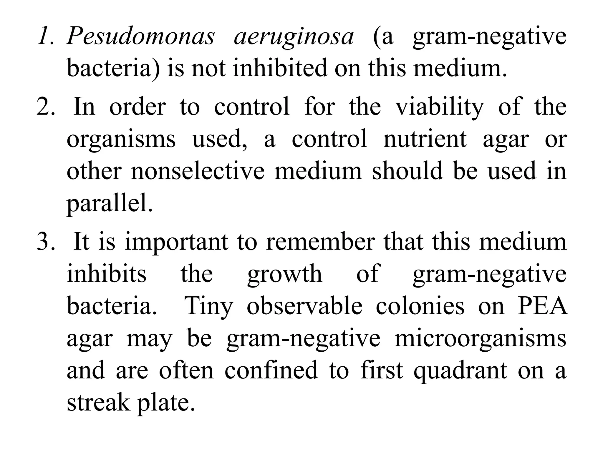 1. Pesudomonas aeruginosa (a gram-negative
bacteria) is not inhibited on this medium.
2. In order to control for the viability of the
organisms used, a control nutrient agar or
other nonselective medium should be used in
parallel.
3. It is important to remember that this medium
inhibits the growth of gram-negative
bacteria. Tiny observable colonies on PEA
agar may be gram-negative microorganisms
and are often confined to first quadrant on a
streak plate.
 