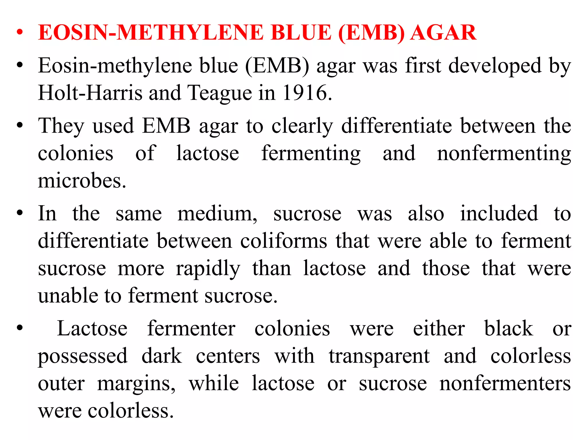 • EOSIN-METHYLENE BLUE (EMB) AGAR
• Eosin-methylene blue (EMB) agar was first developed by
Holt-Harris and Teague in 1916.
• They used EMB agar to clearly differentiate between the
colonies of lactose fermenting and nonfermenting
microbes.
• In the same medium, sucrose was also included to
differentiate between coliforms that were able to ferment
sucrose more rapidly than lactose and those that were
unable to ferment sucrose.
• Lactose fermenter colonies were either black or
possessed dark centers with transparent and colorless
outer margins, while lactose or sucrose nonfermenters
were colorless.
 