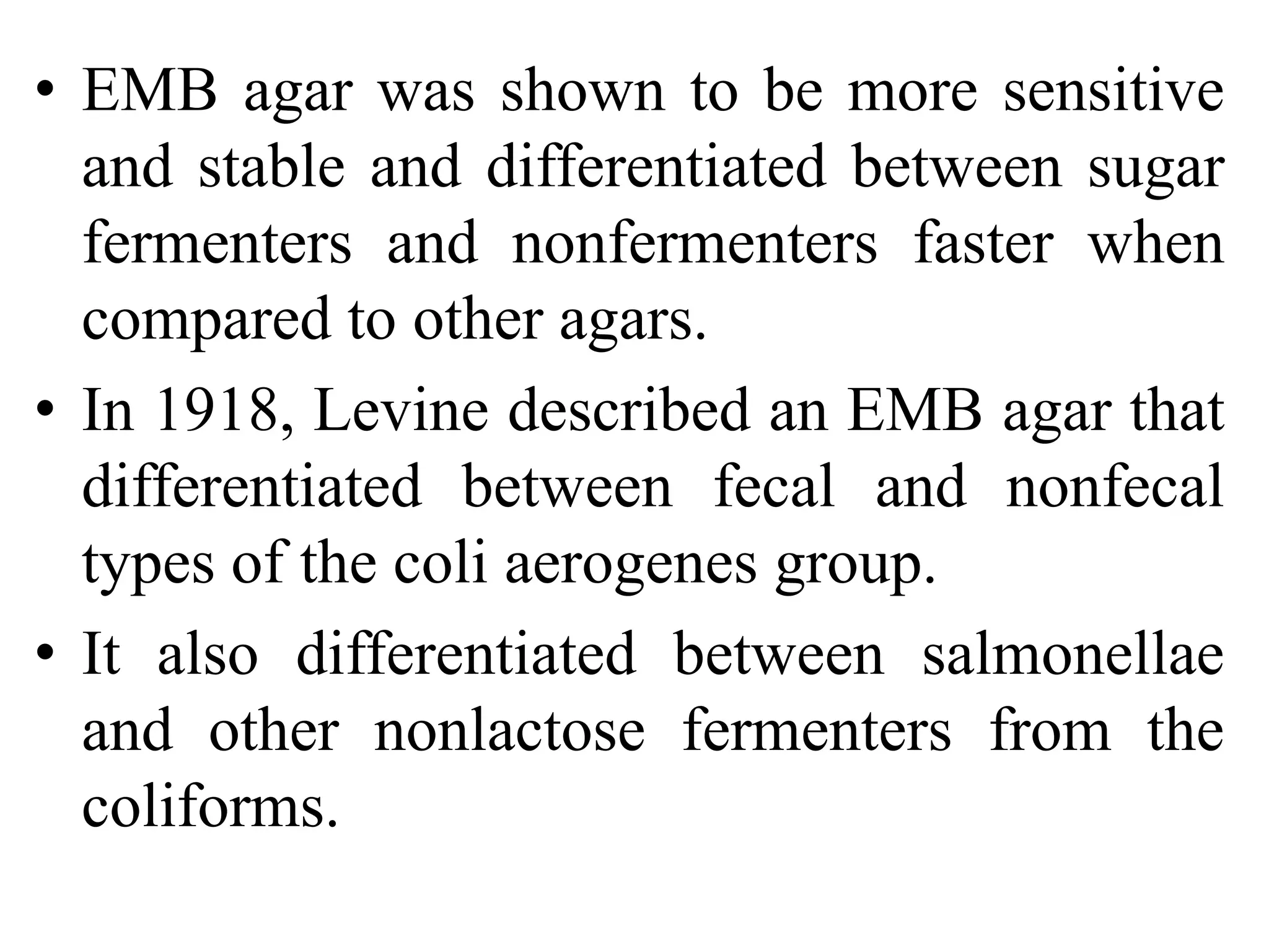 • EMB agar was shown to be more sensitive
and stable and differentiated between sugar
fermenters and nonfermenters faster when
compared to other agars.
• In 1918, Levine described an EMB agar that
differentiated between fecal and nonfecal
types of the coli aerogenes group.
• It also differentiated between salmonellae
and other nonlactose fermenters from the
coliforms.
 
