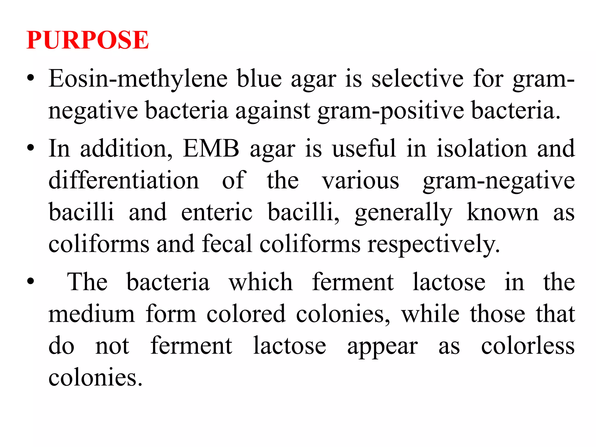 PURPOSE
• Eosin-methylene blue agar is selective for gram-
negative bacteria against gram-positive bacteria.
• In addition, EMB agar is useful in isolation and
differentiation of the various gram-negative
bacilli and enteric bacilli, generally known as
coliforms and fecal coliforms respectively.
• The bacteria which ferment lactose in the
medium form colored colonies, while those that
do not ferment lactose appear as colorless
colonies.
 