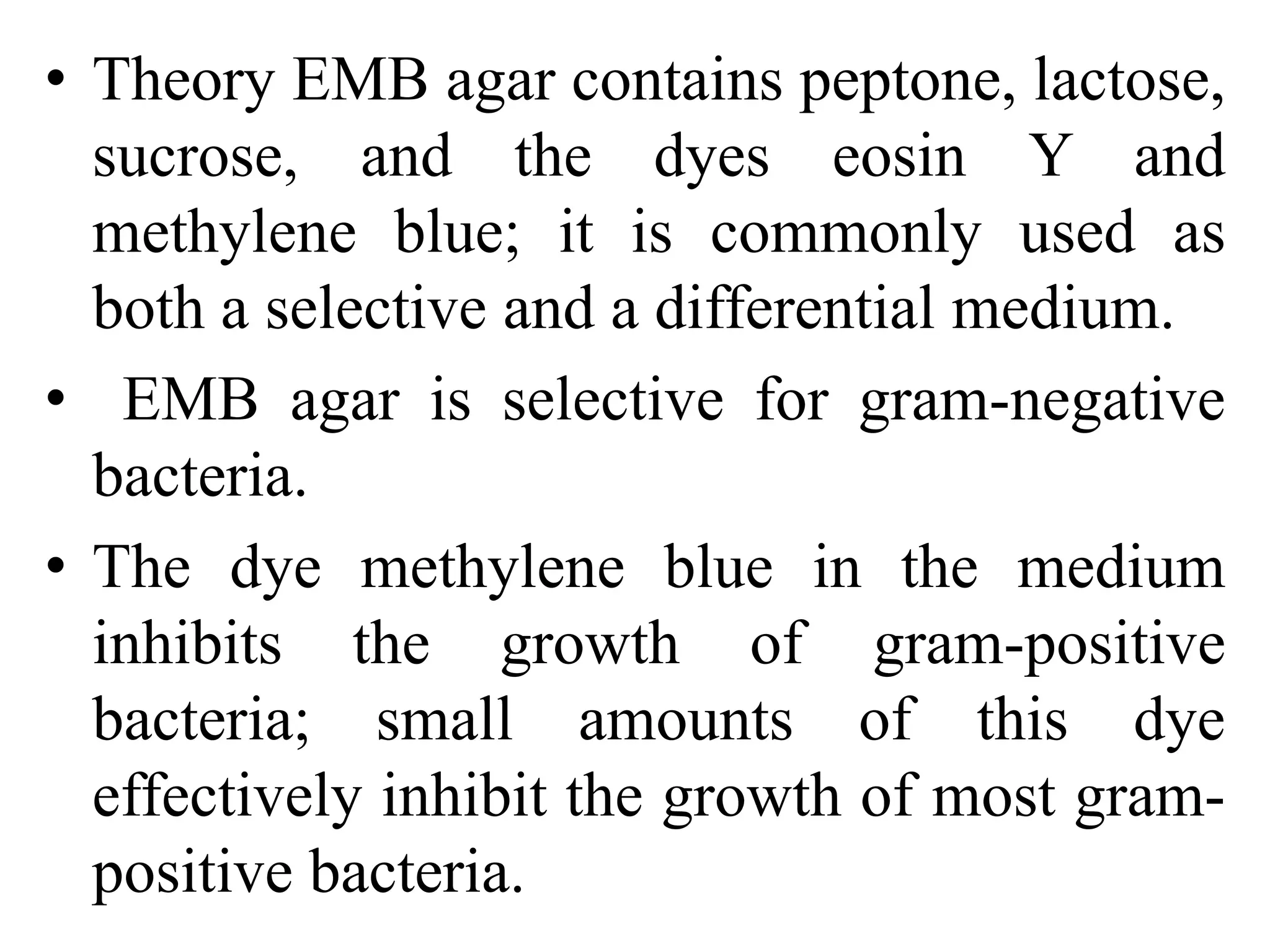 • Theory EMB agar contains peptone, lactose,
sucrose, and the dyes eosin Y and
methylene blue; it is commonly used as
both a selective and a differential medium.
• EMB agar is selective for gram-negative
bacteria.
• The dye methylene blue in the medium
inhibits the growth of gram-positive
bacteria; small amounts of this dye
effectively inhibit the growth of most gram-
positive bacteria.
 
