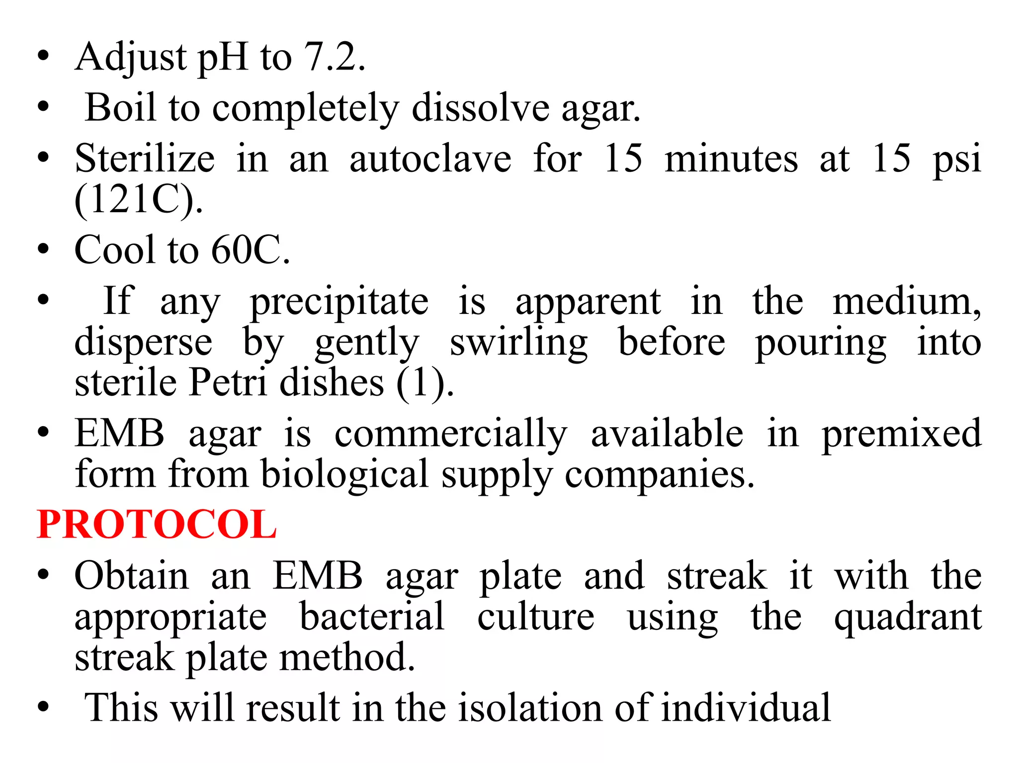 • Adjust pH to 7.2.
• Boil to completely dissolve agar.
• Sterilize in an autoclave for 15 minutes at 15 psi
(121C).
• Cool to 60C.
• If any precipitate is apparent in the medium,
disperse by gently swirling before pouring into
sterile Petri dishes (1).
• EMB agar is commercially available in premixed
form from biological supply companies.
PROTOCOL
• Obtain an EMB agar plate and streak it with the
appropriate bacterial culture using the quadrant
streak plate method.
• This will result in the isolation of individual
 