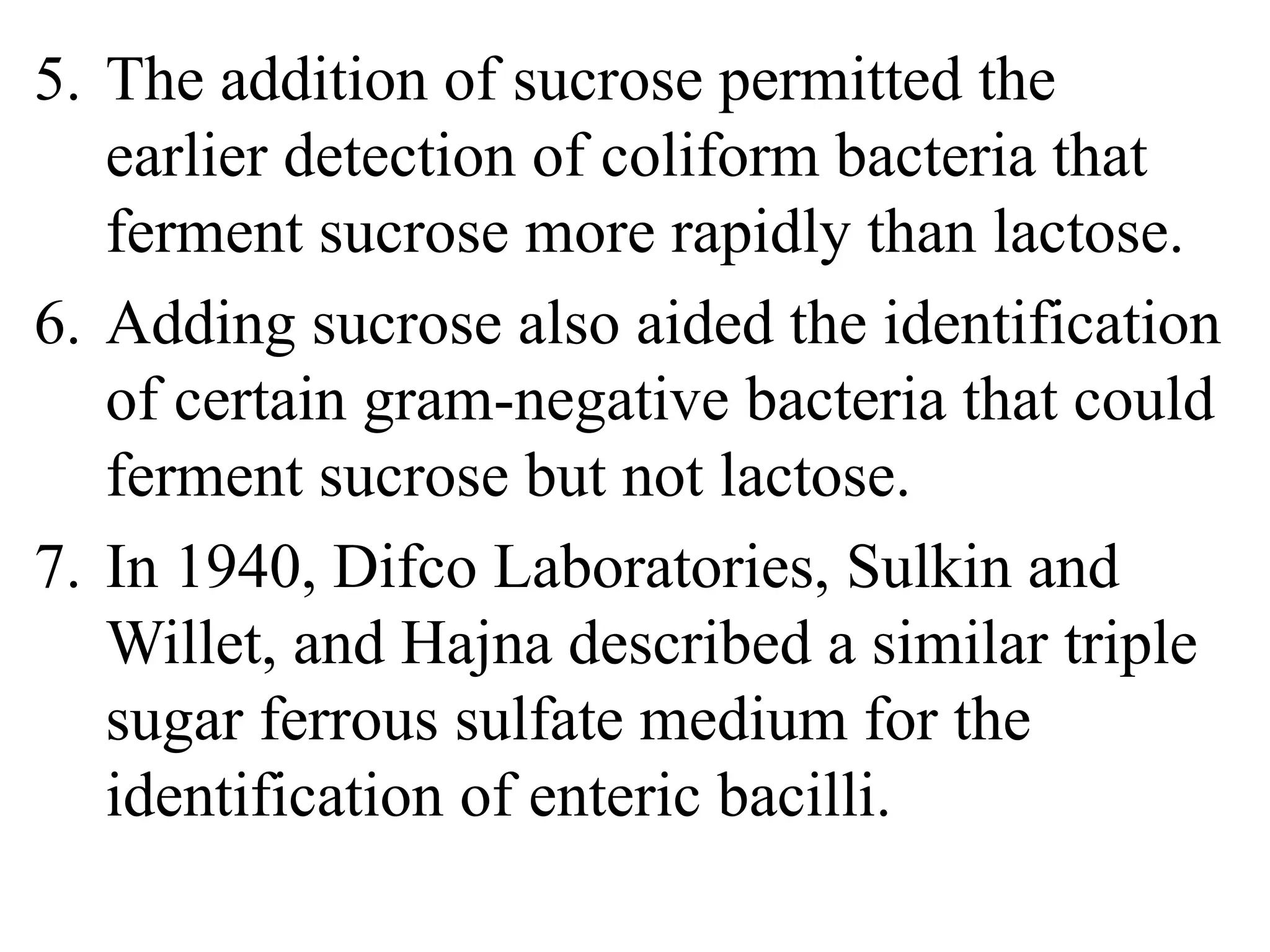 5. The addition of sucrose permitted the
earlier detection of coliform bacteria that
ferment sucrose more rapidly than lactose.
6. Adding sucrose also aided the identification
of certain gram-negative bacteria that could
ferment sucrose but not lactose.
7. In 1940, Difco Laboratories, Sulkin and
Willet, and Hajna described a similar triple
sugar ferrous sulfate medium for the
identification of enteric bacilli.
 