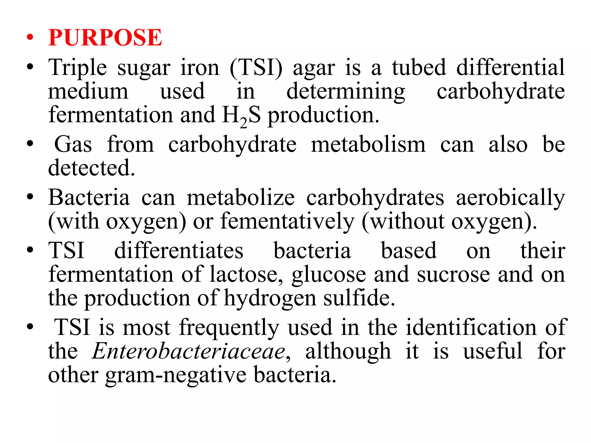 • PURPOSE
• Triple sugar iron (TSI) agar is a tubed differential
medium used in determining carbohydrate
fermentation and H2S production.
• Gas from carbohydrate metabolism can also be
detected.
• Bacteria can metabolize carbohydrates aerobically
(with oxygen) or fementatively (without oxygen).
• TSI differentiates bacteria based on their
fermentation of lactose, glucose and sucrose and on
the production of hydrogen sulfide.
• TSI is most frequently used in the identification of
the Enterobacteriaceae, although it is useful for
other gram-negative bacteria.
 