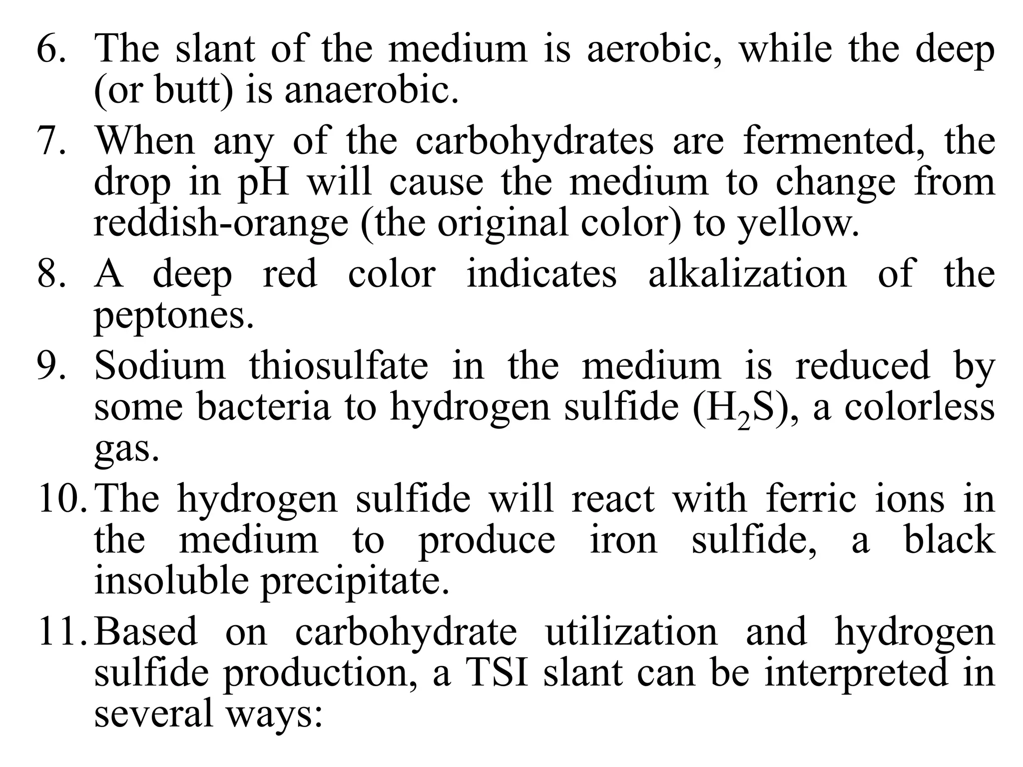 6. The slant of the medium is aerobic, while the deep
(or butt) is anaerobic.
7. When any of the carbohydrates are fermented, the
drop in pH will cause the medium to change from
reddish-orange (the original color) to yellow.
8. A deep red color indicates alkalization of the
peptones.
9. Sodium thiosulfate in the medium is reduced by
some bacteria to hydrogen sulfide (H2S), a colorless
gas.
10.The hydrogen sulfide will react with ferric ions in
the medium to produce iron sulfide, a black
insoluble precipitate.
11.Based on carbohydrate utilization and hydrogen
sulfide production, a TSI slant can be interpreted in
several ways:
 