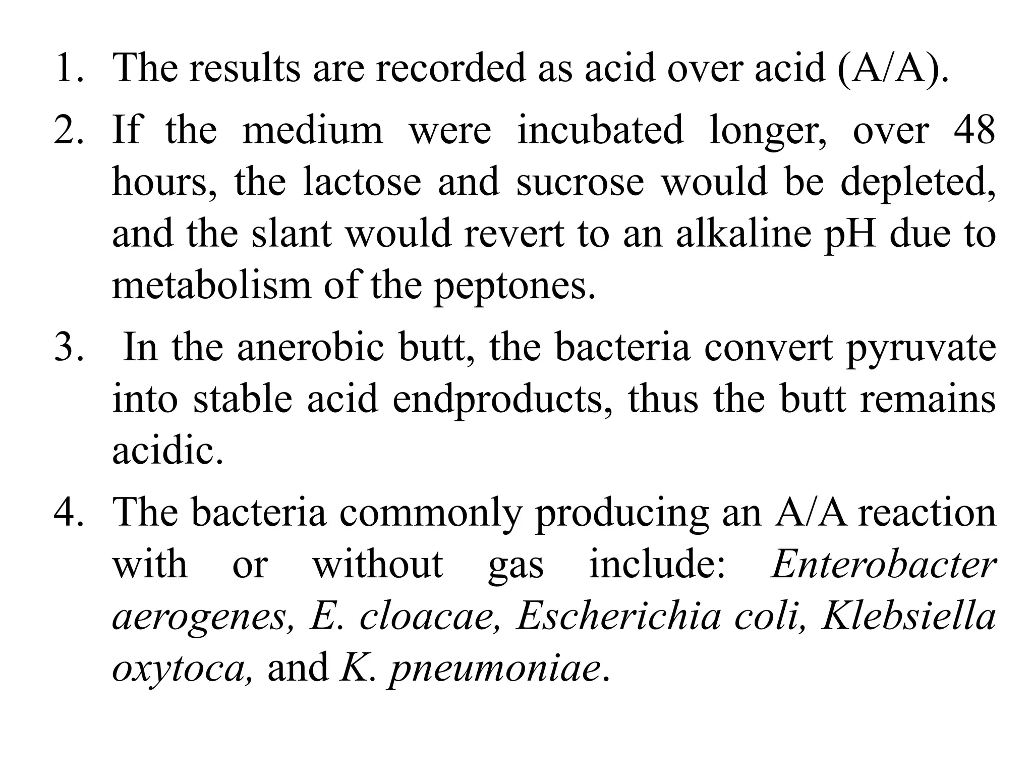 1. The results are recorded as acid over acid (A/A).
2. If the medium were incubated longer, over 48
hours, the lactose and sucrose would be depleted,
and the slant would revert to an alkaline pH due to
metabolism of the peptones.
3. In the anerobic butt, the bacteria convert pyruvate
into stable acid endproducts, thus the butt remains
acidic.
4. The bacteria commonly producing an A/A reaction
with or without gas include: Enterobacter
aerogenes, E. cloacae, Escherichia coli, Klebsiella
oxytoca, and K. pneumoniae.
 
