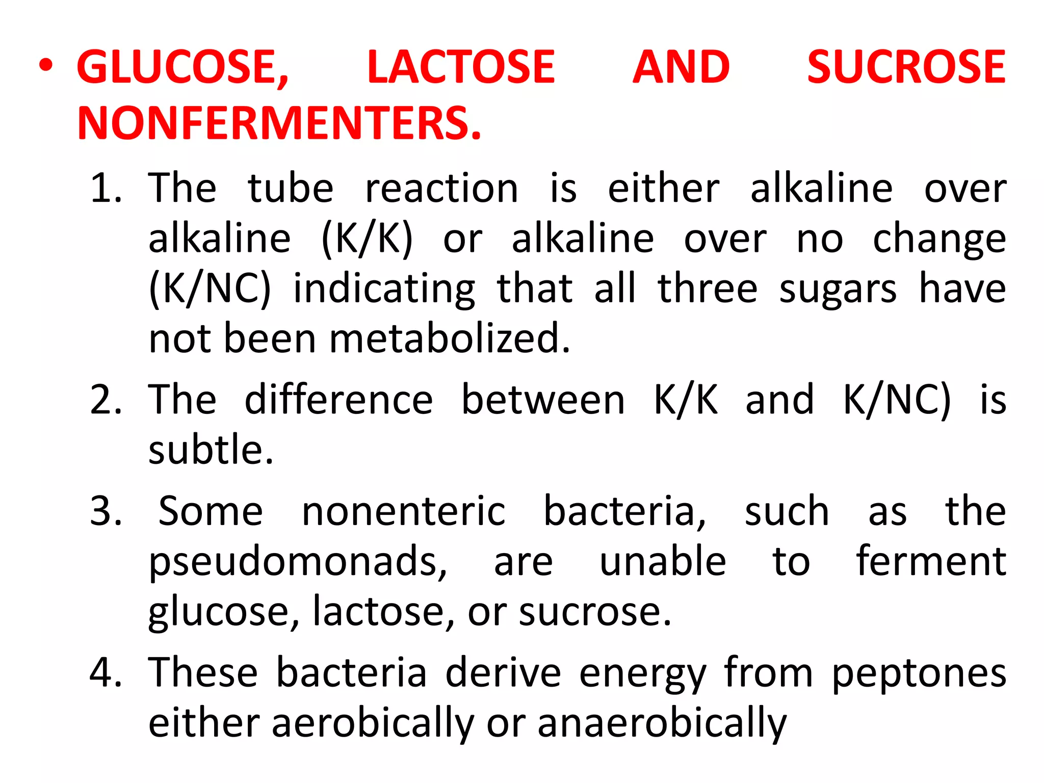 • GLUCOSE, LACTOSE AND SUCROSE
NONFERMENTERS.
1. The tube reaction is either alkaline over
alkaline (K/K) or alkaline over no change
(K/NC) indicating that all three sugars have
not been metabolized.
2. The difference between K/K and K/NC) is
subtle.
3. Some nonenteric bacteria, such as the
pseudomonads, are unable to ferment
glucose, lactose, or sucrose.
4. These bacteria derive energy from peptones
either aerobically or anaerobically
 