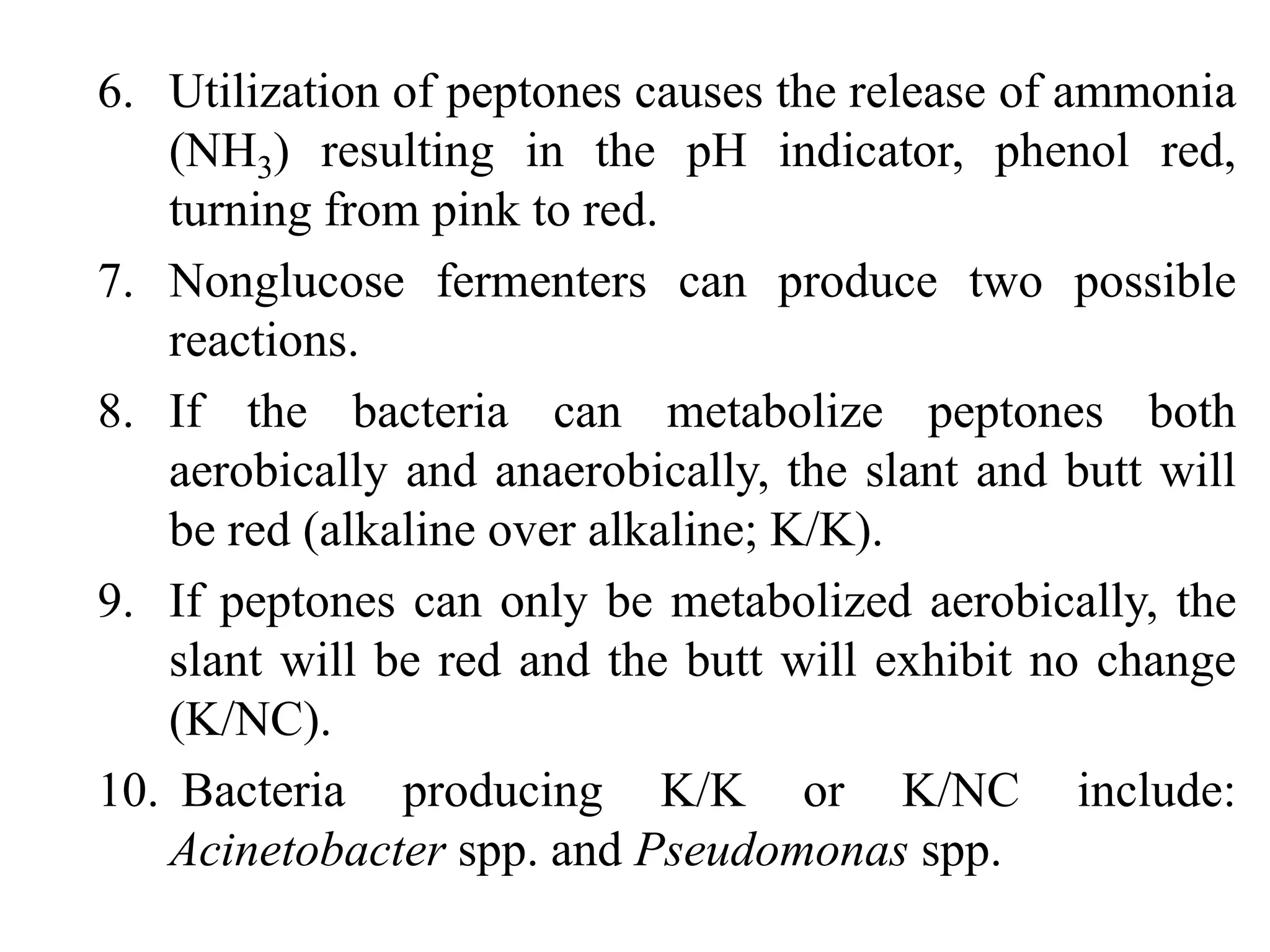 6. Utilization of peptones causes the release of ammonia
(NH3) resulting in the pH indicator, phenol red,
turning from pink to red.
7. Nonglucose fermenters can produce two possible
reactions.
8. If the bacteria can metabolize peptones both
aerobically and anaerobically, the slant and butt will
be red (alkaline over alkaline; K/K).
9. If peptones can only be metabolized aerobically, the
slant will be red and the butt will exhibit no change
(K/NC).
10. Bacteria producing K/K or K/NC include:
Acinetobacter spp. and Pseudomonas spp.
 