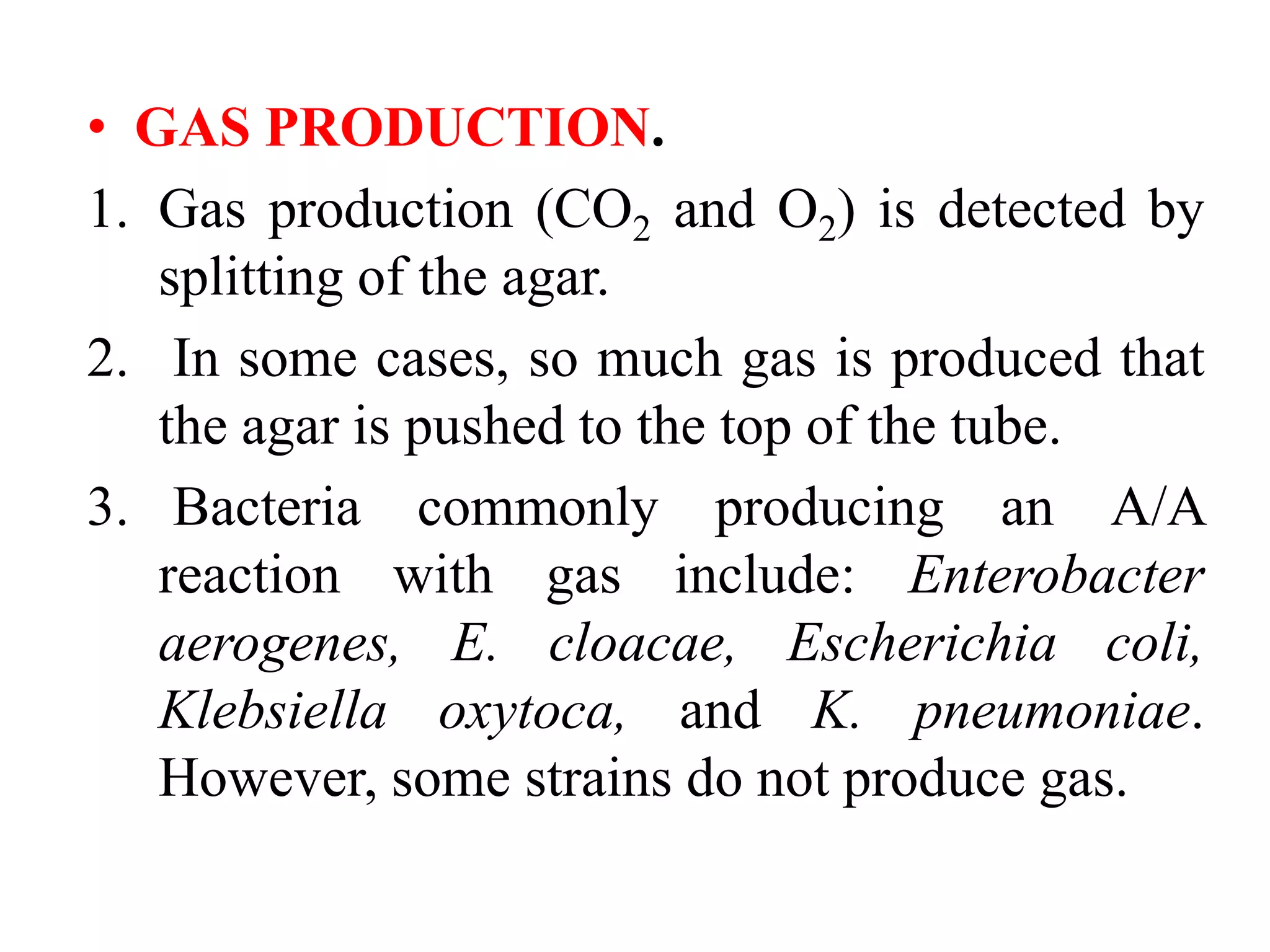 • GAS PRODUCTION.
1. Gas production (CO2 and O2) is detected by
splitting of the agar.
2. In some cases, so much gas is produced that
the agar is pushed to the top of the tube.
3. Bacteria commonly producing an A/A
reaction with gas include: Enterobacter
aerogenes, E. cloacae, Escherichia coli,
Klebsiella oxytoca, and K. pneumoniae.
However, some strains do not produce gas.
 