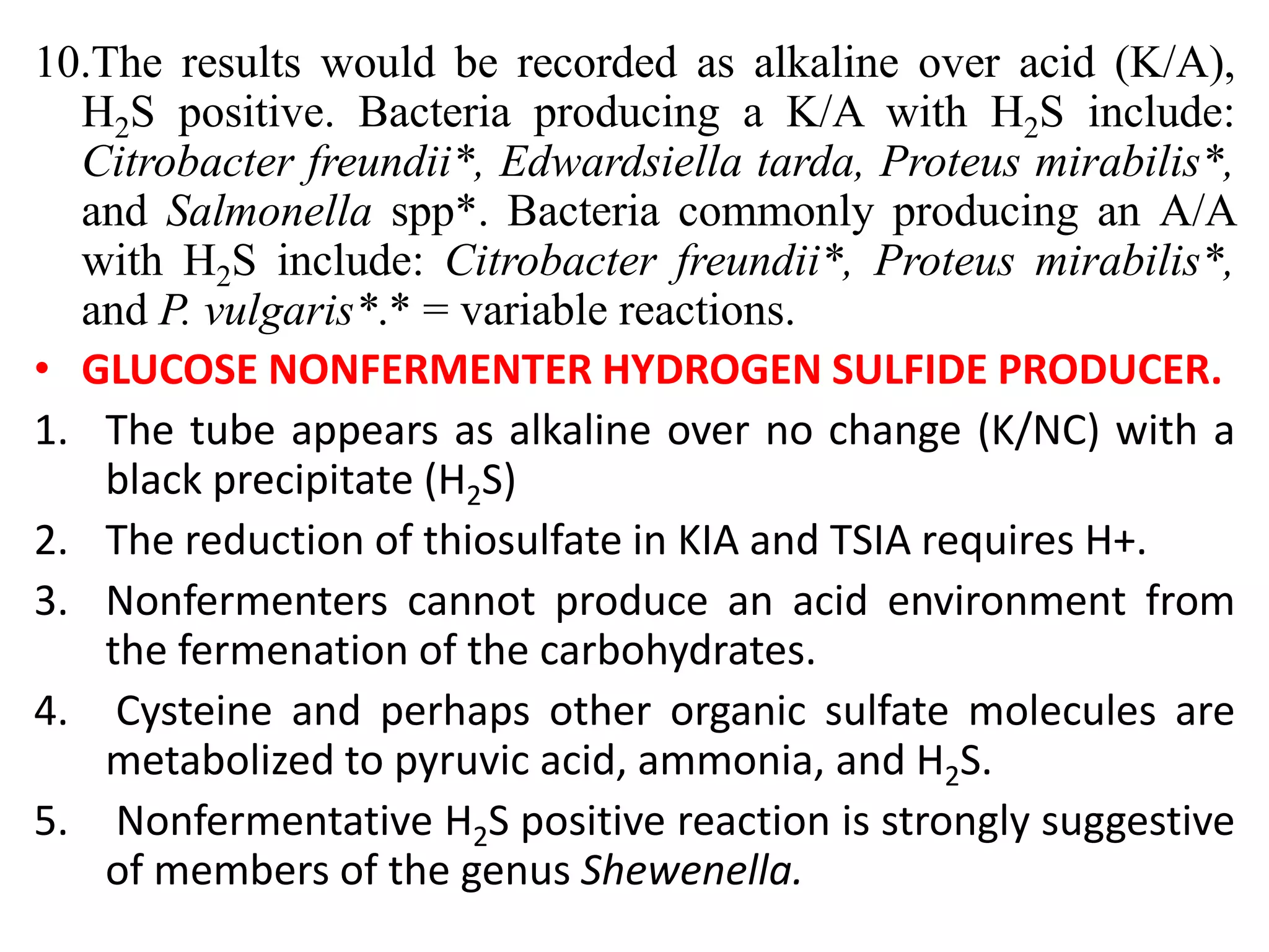 10.The results would be recorded as alkaline over acid (K/A),
H2S positive. Bacteria producing a K/A with H2S include:
Citrobacter freundii*, Edwardsiella tarda, Proteus mirabilis*,
and Salmonella spp*. Bacteria commonly producing an A/A
with H2S include: Citrobacter freundii*, Proteus mirabilis*,
and P. vulgaris*.* = variable reactions.
• GLUCOSE NONFERMENTER HYDROGEN SULFIDE PRODUCER.
1. The tube appears as alkaline over no change (K/NC) with a
black precipitate (H2S)
2. The reduction of thiosulfate in KIA and TSIA requires H+.
3. Nonfermenters cannot produce an acid environment from
the fermenation of the carbohydrates.
4. Cysteine and perhaps other organic sulfate molecules are
metabolized to pyruvic acid, ammonia, and H2S.
5. Nonfermentative H2S positive reaction is strongly suggestive
of members of the genus Shewenella.
 
