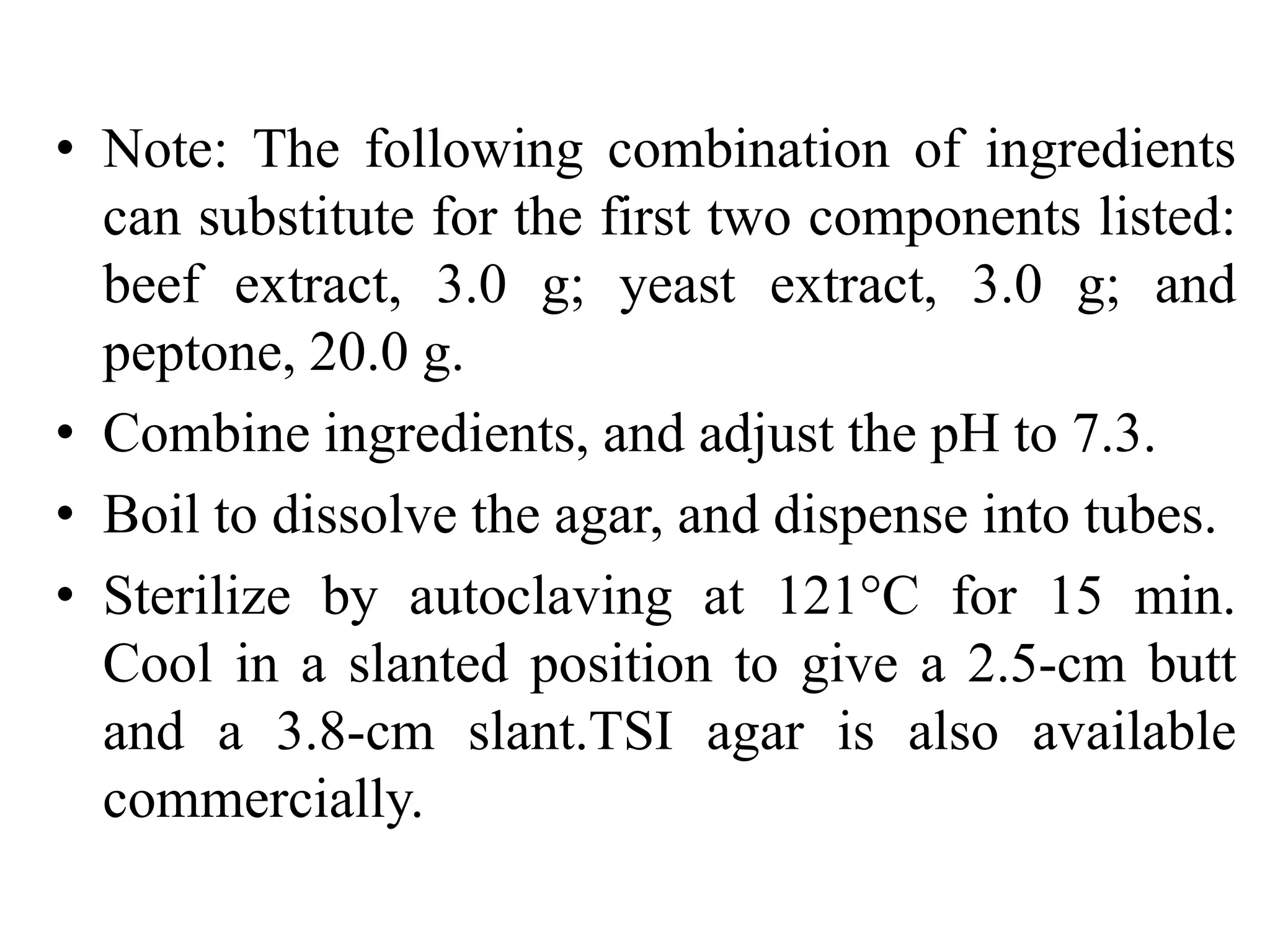 • Note: The following combination of ingredients
can substitute for the first two components listed:
beef extract, 3.0 g; yeast extract, 3.0 g; and
peptone, 20.0 g.
• Combine ingredients, and adjust the pH to 7.3.
• Boil to dissolve the agar, and dispense into tubes.
• Sterilize by autoclaving at 121°C for 15 min.
Cool in a slanted position to give a 2.5-cm butt
and a 3.8-cm slant.TSI agar is also available
commercially.
 