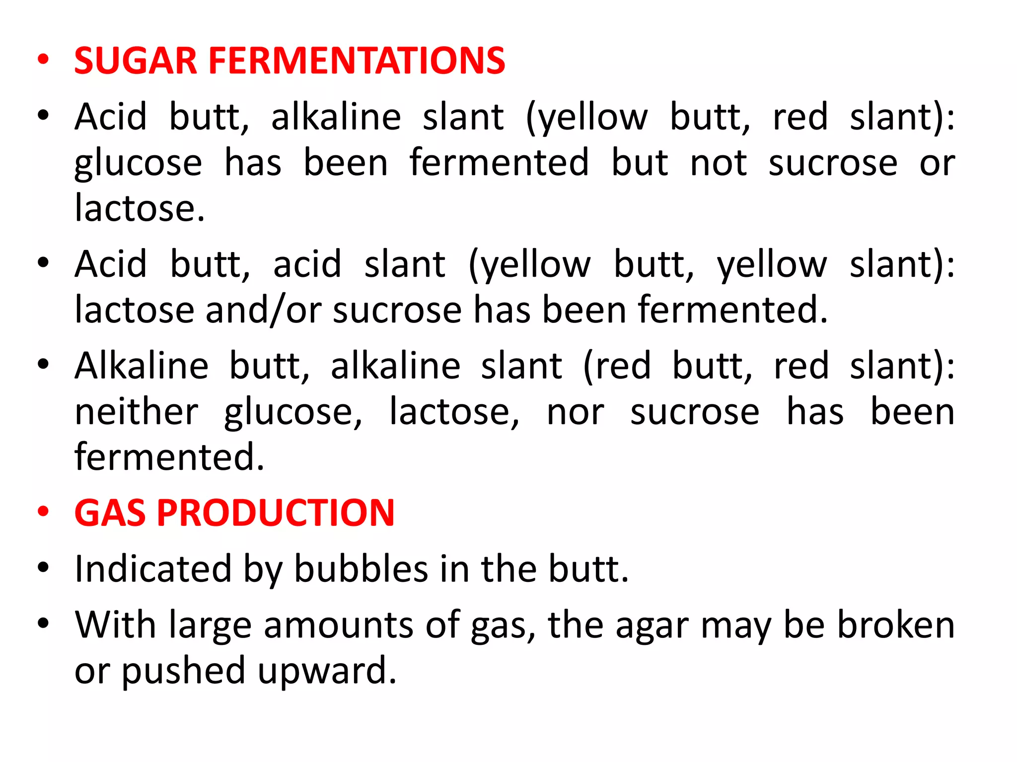 • SUGAR FERMENTATIONS
• Acid butt, alkaline slant (yellow butt, red slant):
glucose has been fermented but not sucrose or
lactose.
• Acid butt, acid slant (yellow butt, yellow slant):
lactose and/or sucrose has been fermented.
• Alkaline butt, alkaline slant (red butt, red slant):
neither glucose, lactose, nor sucrose has been
fermented.
• GAS PRODUCTION
• Indicated by bubbles in the butt.
• With large amounts of gas, the agar may be broken
or pushed upward.
 