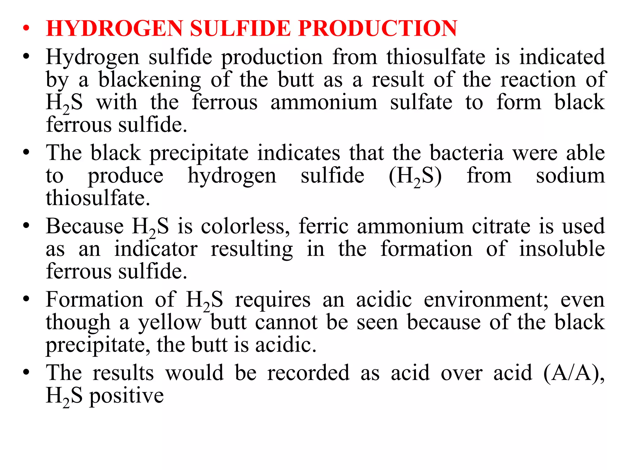 • HYDROGEN SULFIDE PRODUCTION
• Hydrogen sulfide production from thiosulfate is indicated
by a blackening of the butt as a result of the reaction of
H2S with the ferrous ammonium sulfate to form black
ferrous sulfide.
• The black precipitate indicates that the bacteria were able
to produce hydrogen sulfide (H2S) from sodium
thiosulfate.
• Because H2S is colorless, ferric ammonium citrate is used
as an indicator resulting in the formation of insoluble
ferrous sulfide.
• Formation of H2S requires an acidic environment; even
though a yellow butt cannot be seen because of the black
precipitate, the butt is acidic.
• The results would be recorded as acid over acid (A/A),
H2S positive
 