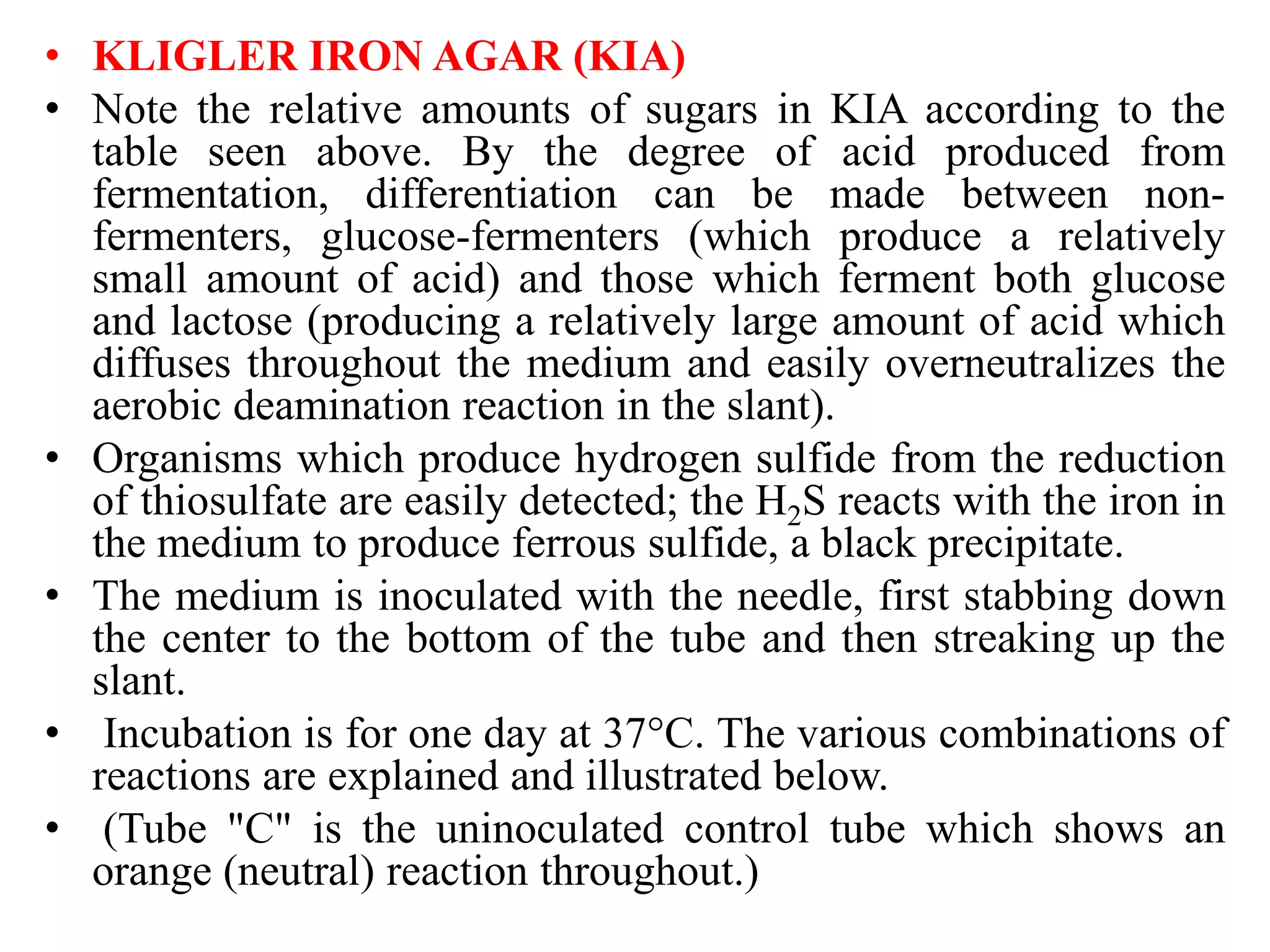 • KLIGLER IRON AGAR (KIA)
• Note the relative amounts of sugars in KIA according to the
table seen above. By the degree of acid produced from
fermentation, differentiation can be made between non-
fermenters, glucose-fermenters (which produce a relatively
small amount of acid) and those which ferment both glucose
and lactose (producing a relatively large amount of acid which
diffuses throughout the medium and easily overneutralizes the
aerobic deamination reaction in the slant).
• Organisms which produce hydrogen sulfide from the reduction
of thiosulfate are easily detected; the H2S reacts with the iron in
the medium to produce ferrous sulfide, a black precipitate.
• The medium is inoculated with the needle, first stabbing down
the center to the bottom of the tube and then streaking up the
slant.
• Incubation is for one day at 37°C. The various combinations of
reactions are explained and illustrated below.
• (Tube "C" is the uninoculated control tube which shows an
orange (neutral) reaction throughout.)
 