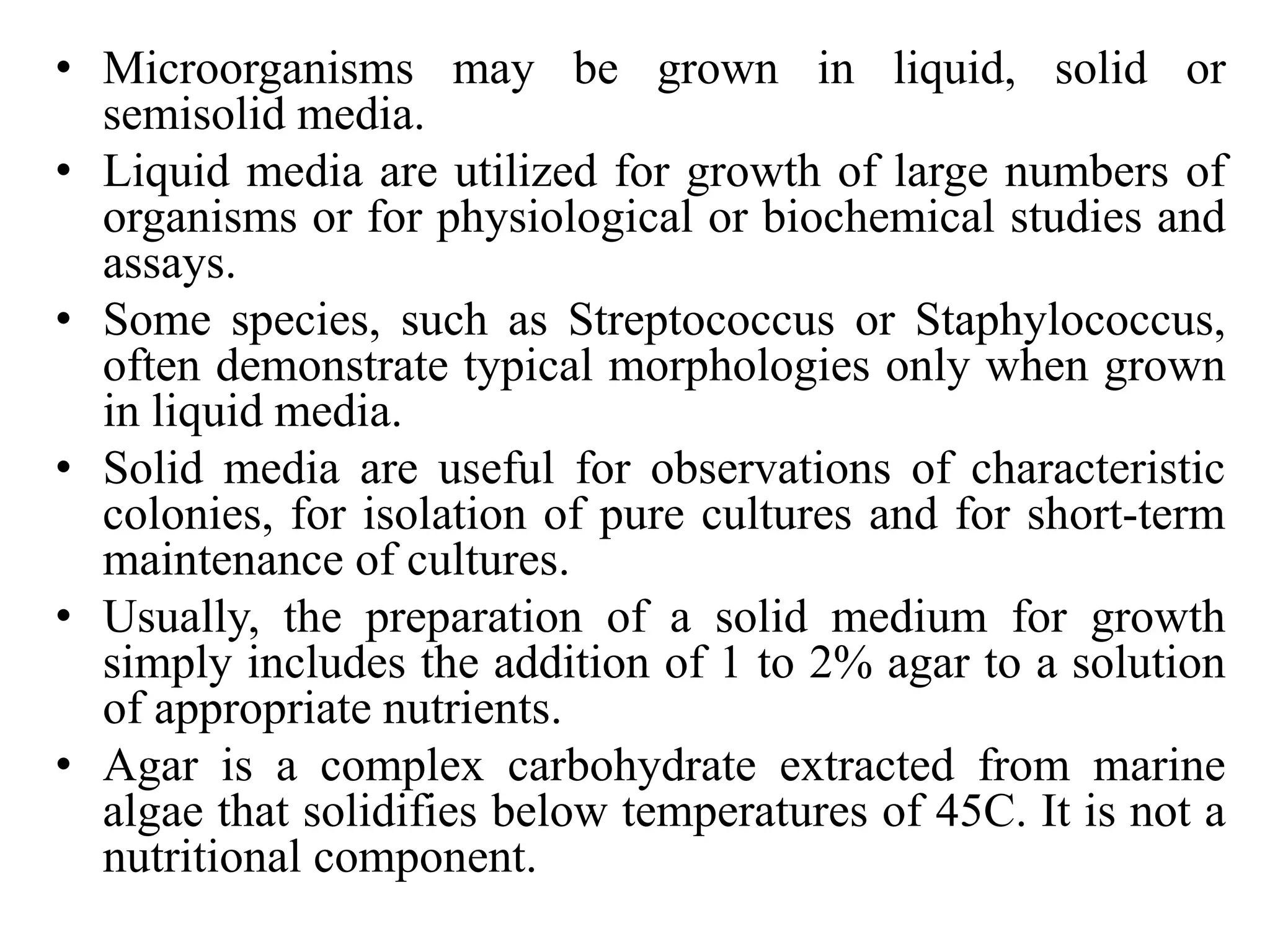 • Microorganisms may be grown in liquid, solid or
semisolid media.
• Liquid media are utilized for growth of large numbers of
organisms or for physiological or biochemical studies and
assays.
• Some species, such as Streptococcus or Staphylococcus,
often demonstrate typical morphologies only when grown
in liquid media.
• Solid media are useful for observations of characteristic
colonies, for isolation of pure cultures and for short-term
maintenance of cultures.
• Usually, the preparation of a solid medium for growth
simply includes the addition of 1 to 2% agar to a solution
of appropriate nutrients.
• Agar is a complex carbohydrate extracted from marine
algae that solidifies below temperatures of 45C. It is not a
nutritional component.
 