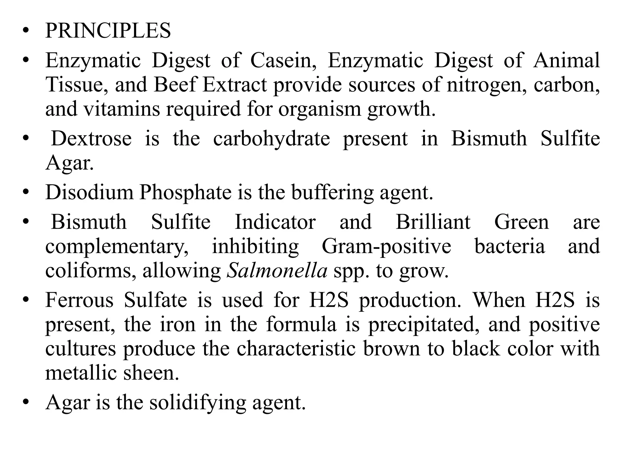 • PRINCIPLES
• Enzymatic Digest of Casein, Enzymatic Digest of Animal
Tissue, and Beef Extract provide sources of nitrogen, carbon,
and vitamins required for organism growth.
• Dextrose is the carbohydrate present in Bismuth Sulfite
Agar.
• Disodium Phosphate is the buffering agent.
• Bismuth Sulfite Indicator and Brilliant Green are
complementary, inhibiting Gram-positive bacteria and
coliforms, allowing Salmonella spp. to grow.
• Ferrous Sulfate is used for H2S production. When H2S is
present, the iron in the formula is precipitated, and positive
cultures produce the characteristic brown to black color with
metallic sheen.
• Agar is the solidifying agent.
 