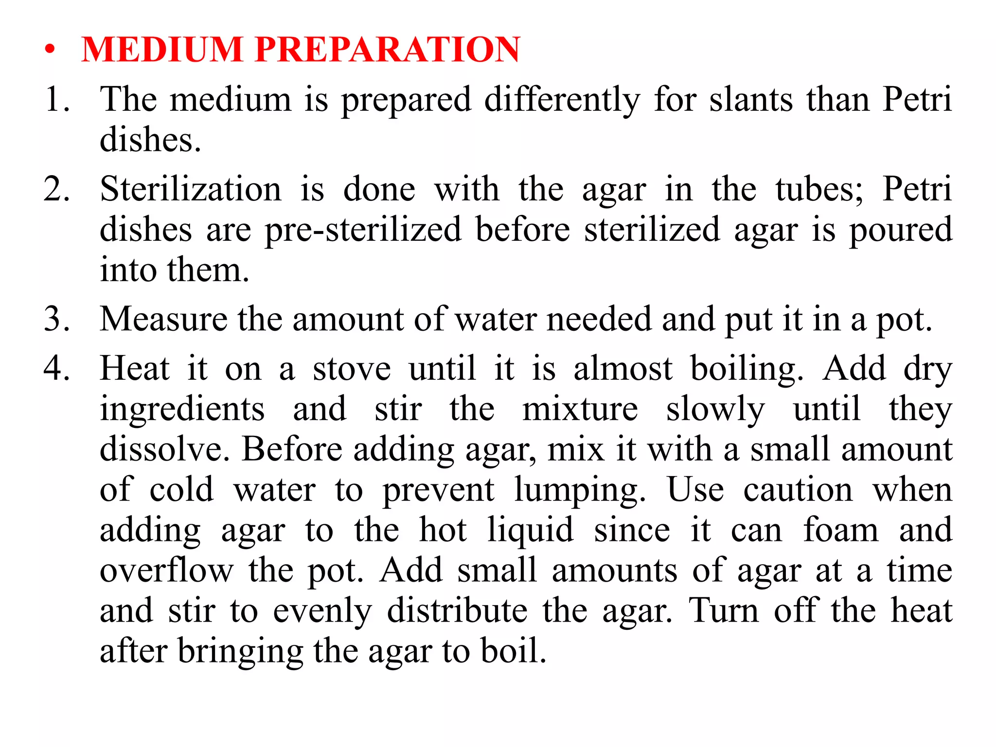 • MEDIUM PREPARATION
1. The medium is prepared differently for slants than Petri
dishes.
2. Sterilization is done with the agar in the tubes; Petri
dishes are pre-sterilized before sterilized agar is poured
into them.
3. Measure the amount of water needed and put it in a pot.
4. Heat it on a stove until it is almost boiling. Add dry
ingredients and stir the mixture slowly until they
dissolve. Before adding agar, mix it with a small amount
of cold water to prevent lumping. Use caution when
adding agar to the hot liquid since it can foam and
overflow the pot. Add small amounts of agar at a time
and stir to evenly distribute the agar. Turn off the heat
after bringing the agar to boil.
 