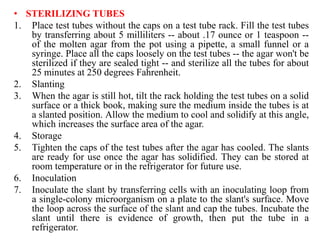• STERILIZING TUBES
1. Place test tubes without the caps on a test tube rack. Fill the test tubes
by transferring about 5 milliliters -- about .17 ounce or 1 teaspoon --
of the molten agar from the pot using a pipette, a small funnel or a
syringe. Place all the caps loosely on the test tubes -- the agar won't be
sterilized if they are sealed tight -- and sterilize all the tubes for about
25 minutes at 250 degrees Fahrenheit.
2. Slanting
3. When the agar is still hot, tilt the rack holding the test tubes on a solid
surface or a thick book, making sure the medium inside the tubes is at
a slanted position. Allow the medium to cool and solidify at this angle,
which increases the surface area of the agar.
4. Storage
5. Tighten the caps of the test tubes after the agar has cooled. The slants
are ready for use once the agar has solidified. They can be stored at
room temperature or in the refrigerator for future use.
6. Inoculation
7. Inoculate the slant by transferring cells with an inoculating loop from
a single-colony microorganism on a plate to the slant's surface. Move
the loop across the surface of the slant and cap the tubes. Incubate the
slant until there is evidence of growth, then put the tube in a
refrigerator.
 