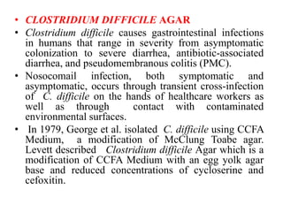 • CLOSTRIDIUM DIFFICILE AGAR
• Clostridium difficile causes gastrointestinal infections
in humans that range in severity from asymptomatic
colonization to severe diarrhea, antibiotic-associated
diarrhea, and pseudomembranous colitis (PMC).
• Nosocomail infection, both symptomatic and
asymptomatic, occurs through transient cross-infection
of C. difficile on the hands of healthcare workers as
well as through contact with contaminated
environmental surfaces.
• In 1979, George et al. isolated C. difficile using CCFA
Medium, a modification of McClung Toabe agar.
Levett described Clostridium difficile Agar which is a
modification of CCFA Medium with an egg yolk agar
base and reduced concentrations of cycloserine and
cefoxitin.
 