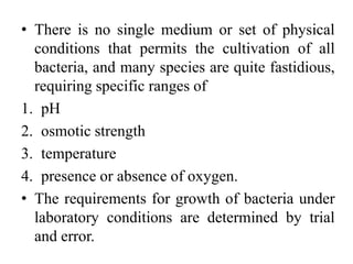• There is no single medium or set of physical
conditions that permits the cultivation of all
bacteria, and many species are quite fastidious,
requiring specific ranges of
1. pH
2. osmotic strength
3. temperature
4. presence or absence of oxygen.
• The requirements for growth of bacteria under
laboratory conditions are determined by trial
and error.
 