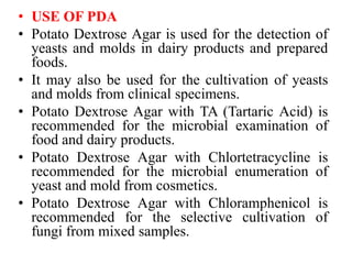 • USE OF PDA
• Potato Dextrose Agar is used for the detection of
yeasts and molds in dairy products and prepared
foods.
• It may also be used for the cultivation of yeasts
and molds from clinical specimens.
• Potato Dextrose Agar with TA (Tartaric Acid) is
recommended for the microbial examination of
food and dairy products.
• Potato Dextrose Agar with Chlortetracycline is
recommended for the microbial enumeration of
yeast and mold from cosmetics.
• Potato Dextrose Agar with Chloramphenicol is
recommended for the selective cultivation of
fungi from mixed samples.
 