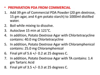 • PREPARATION PDA FROM COMMERCIAL
1. Add 39 gm of Commercial PDA Powder (20 gm dextrose,
15 gm agar, and 4 gm potato starch) to 1000ml distilled
water.
2. Boil while mixing to dissolve.
3. Autoclave 15 min at 121°C.
4. In addition, Potato Dextrose Agar with Chlortetracycline
contains: 40.0 mg Chlortetracycline
5. In addition, Potato Dextrose Agar with Chloramphenicol
contains: 25.0 mg Chloramphenicol
6. Final pH of 5.6 +/- 0.2 at 25 degrees C.
7. In addition, Potato Dextrose Agar with TA contains: 1.4
gm Tartaric Acid
8. Final pH of 3.5 +/- 0.3 at 25 degrees C.
 