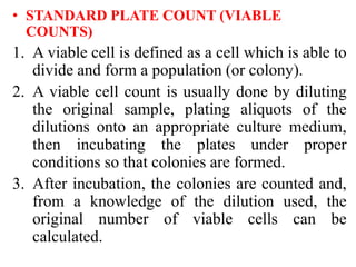 • STANDARD PLATE COUNT (VIABLE
COUNTS)
1. A viable cell is defined as a cell which is able to
divide and form a population (or colony).
2. A viable cell count is usually done by diluting
the original sample, plating aliquots of the
dilutions onto an appropriate culture medium,
then incubating the plates under proper
conditions so that colonies are formed.
3. After incubation, the colonies are counted and,
from a knowledge of the dilution used, the
original number of viable cells can be
calculated.
 