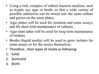 • Using a rich, complex of culture bacteria medium, such
as tryptic soy agar or broth, so that a wide variety of
possible unknowns can be mixed into the same culture
and grown on the same plates.
• Agar plates will be used for isolation and some assays,
and for short term maintenance of cultures.
• Agar slant tubes will be used for long term maintenance
of isolates.
• Broths (liquid media) will be used to grow isolates for
some assays or for the assays themselves.
• Therefore , their types of media as following:
1. Solid.
2. Semisolid
3. Broth
 