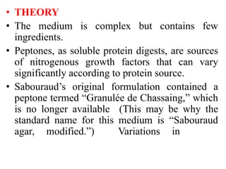 • THEORY
• The medium is complex but contains few
ingredients.
• Peptones, as soluble protein digests, are sources
of nitrogenous growth factors that can vary
significantly according to protein source.
• Sabouraud’s original formulation contained a
peptone termed “Granulée de Chassaing,” which
is no longer available (This may be why the
standard name for this medium is “Sabouraud
agar, modified.”) Variations in
 