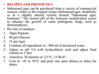 • RECIPES AND PROTOCOLS
• Sabouraud agar can be purchased from a variety of commercial
sources, either as the original recipe (Sabouraud agar, modified),
or in a slightly altered version termed “Sabouraud agar,
Emmons.” The neutral pH of the Emmons modification seems
to enhance the growth of some pathogenic fungi, such as
dermatophytes.
• Per liter of medium:
1. 10gm Peptone.
2. 40 gm Glucose.
3. 15 gm Agar
4. Combine all ingredients in ~900 ml of deionized water.
5. Adjust to pH 5.6 with hydrochloric acid and adjust final
volume to 1 liter
6. Autoclave 20 minutes at 121°C, 15 lb/in2.
7. Cool to ~45 to 50°C and pour into petri dishes or tubes for
slants.
 