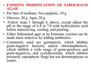 • EMMONS MODIFICATION OF SABOURAUD
AGAR
• Per liter of medium: Neo-peptone, 10 g
• Glucose, 20 g Agar, 20 g
• Follow steps 1 through 4, above, except adjust the
pH to the range of 6.8 to 7.0 with hydrochloric acid
before autoclaving, cooling, and pouring.
• Either Sabouraud agar or its Emmons version can be
made more selective by adding antibiotics.
• Commonly used are gentamicin, which inhibits
gram-negative bacteria, and/or chloramphenicol,
which inhibits a wide range of gram-positives and
gram-negatives, and cycloheximide, which inhibits
primarily saprophytic fungi but not dermatophytes or
yeasts.
 