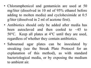 • Chloramphenicol and gentamicin are used at 50
mg/liter (dissolved in 10 ml of 95% ethanol before
adding to molten media) and cycloheximide at 0.5
g/liter (dissolved in 2 ml of acetone first).
• Antibiotics should only be added after media has
been autoclaved and then cooled to ~45 to
50°C. Keep all plates at 4°C until they are used,
regardless of whether they contain antibiotics.
• Sabouraud agar plates can be inoculated by
streaking (see the Streak Plate Protocol for an
explanation of this method), as with standard
bacteriological media, or by exposing the medium
to ambient air.
 