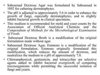 • Sabouraud Dextrose Agar was formulated by Sabouraud in
1892 for culturing dermatophytes.
• The pH is adjusted to approximately 5.6 in order to enhance the
growth of fungi, especially dermatophytes, and to slightly
inhibit bacterial growth in clinical specimens.
• This medium is recommended for mold and yeast counts by the
Association of Official Analytical Chemists and the
Compendium of Methods for the Microbiological Examination
of Foods.
• Sabouraud Dextrose Broth is a modification of the original
formulation made without agar.
• Sabouraud Dextrose Agar, Emmons is a modification of the
original formulation. Emmons originally formulated this
modification, which reduces the amount of dextrose, and
neutralizes the medium to a pH of approximately 7.0.
• Chloramphenicol, gentamicin, and tetracycline are selective
agents added to inhibit bacterial overgrowth of competing
microorganisms while permitting the successful isolation of
fungi and yeasts.
 