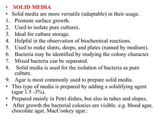 • SOLID MEDIA
• Solid media are more versatile (adaptable) in their usage.
1. Promote surface growth.
2. Used to isolate pure cultures.
3. Ideal for culture storage.
4. Helpful in the observation of biochemical reactions.
5. Used to make slants, deeps, and plates (named by medium).
6. Bacteria may be identified by studying the colony character.
7. Mixed bacteria can be separated.
8. Solid media is used for the isolation of bacteria as pure
culture.
9. Agar is most commonly used to prepare solid media.
• This type of media is prepared by adding a solidifying agent
(agar 1.5 -3%).
• Prepared mainly in Petri dishes, but also in tubes and slopes.
• After growth the bacterial colonies are visible. e.g. blood agar,
chocolate agar, MacConkey agar.:
 