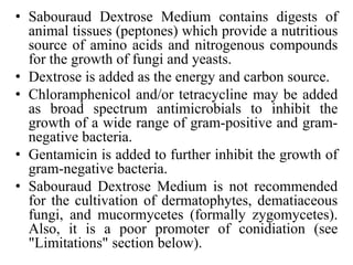 • Sabouraud Dextrose Medium contains digests of
animal tissues (peptones) which provide a nutritious
source of amino acids and nitrogenous compounds
for the growth of fungi and yeasts.
• Dextrose is added as the energy and carbon source.
• Chloramphenicol and/or tetracycline may be added
as broad spectrum antimicrobials to inhibit the
growth of a wide range of gram-positive and gram-
negative bacteria.
• Gentamicin is added to further inhibit the growth of
gram-negative bacteria.
• Sabouraud Dextrose Medium is not recommended
for the cultivation of dermatophytes, dematiaceous
fungi, and mucormycetes (formally zygomycetes).
Also, it is a poor promoter of conidiation (see
"Limitations" section below).
 