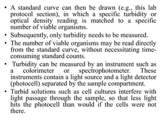 • A standard curve can then be drawn (e.g., this lab
protocol section), in which a specific turbidity or
optical density reading is matched to a specific
number of viable organisms.
• Subsequently, only turbidity needs to be measured.
• The number of viable organisms may be read directly
from the standard curve, without necessitating time-
consuming standard counts.
• Turbidity can be measured by an instrument such as
a colorimeter or spectrophotometer. These
instruments contain a light source and a light detector
(photocell) separated by the sample compartment.
• Turbid solutions such as cell cultures interfere with
light passage through the sample, so that less light
hits the photocell than would if the cells were not
there.
 