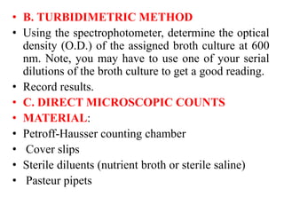 • B. TURBIDIMETRIC METHOD
• Using the spectrophotometer, determine the optical
density (O.D.) of the assigned broth culture at 600
nm. Note, you may have to use one of your serial
dilutions of the broth culture to get a good reading.
• Record results.
• C. DIRECT MICROSCOPIC COUNTS
• MATERIAL:
• Petroff-Hausser counting chamber
• Cover slips
• Sterile diluents (nutrient broth or sterile saline)
• Pasteur pipets
 