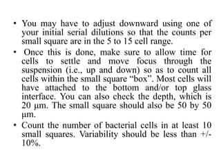 • You may have to adjust downward using one of
your initial serial dilutions so that the counts per
small square are in the 5 to 15 cell range.
• Once this is done, make sure to allow time for
cells to settle and move focus through the
suspension (i.e., up and down) so as to count all
cells within the small square “box”. Most cells will
have attached to the bottom and/or top glass
interface. You can also check the depth, which is
20 μm. The small square should also be 50 by 50
μm.
• Count the number of bacterial cells in at least 10
small squares. Variability should be less than +/-
10%.
 