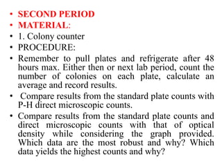 • SECOND PERIOD
• MATERIAL:
• 1. Colony counter
• PROCEDURE:
• Remember to pull plates and refrigerate after 48
hours max. Either then or next lab period, count the
number of colonies on each plate, calculate an
average and record results.
• Compare results from the standard plate counts with
P-H direct microscopic counts.
• Compare results from the standard plate counts and
direct microscopic counts with that of optical
density while considering the graph provided.
Which data are the most robust and why? Which
data yields the highest counts and why?
 