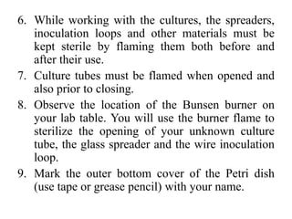 6. While working with the cultures, the spreaders,
inoculation loops and other materials must be
kept sterile by flaming them both before and
after their use.
7. Culture tubes must be flamed when opened and
also prior to closing.
8. Observe the location of the Bunsen burner on
your lab table. You will use the burner flame to
sterilize the opening of your unknown culture
tube, the glass spreader and the wire inoculation
loop.
9. Mark the outer bottom cover of the Petri dish
(use tape or grease pencil) with your name.
 