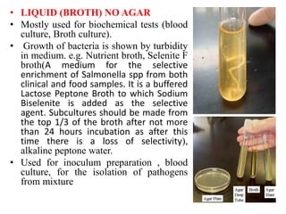 • LIQUID (BROTH) NO AGAR
• Mostly used for biochemical tests (blood
culture, Broth culture).
• Growth of bacteria is shown by turbidity
in medium. e.g. Nutrient broth, Selenite F
broth(A medium for the selective
enrichment of Salmonella spp from both
clinical and food samples. It is a buffered
Lactose Peptone Broth to which Sodium
Biselenite is added as the selective
agent. Subcultures should be made from
the top 1/3 of the broth after not more
than 24 hours incubation as after this
time there is a loss of selectivity),
alkaline peptone water.
• Used for inoculum preparation , blood
culture, for the isolation of pathogens
from mixture
 