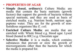 • PROPERTIES OF AGAR
• Simple (basal, ordinary): Culture Media: are
media that contain the basic nutrients (growth
factors) that support the growth of bacteria without
special nutrients, and they are used as basis of
enriched media. e.g. Nutrient broth, nutrient agar,
peptone water. They are for the growth of non-
fastidious organisms like E. coli.
• Enriched Culture Media: are media that are
enriched with: Whole blood e.g. blood agar. Lysed
blood (heated to 80C) e.g. Chocolate agar
• Selective Media: it is a media, which contains
substances that prevent or slow the growth of
microorganisms other than the bacteria for which
the media is prepared for.
 