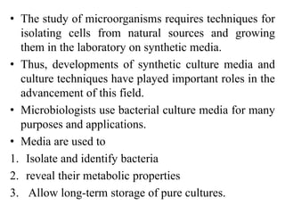 • The study of microorganisms requires techniques for
isolating cells from natural sources and growing
them in the laboratory on synthetic media.
• Thus, developments of synthetic culture media and
culture techniques have played important roles in the
advancement of this field.
• Microbiologists use bacterial culture media for many
purposes and applications.
• Media are used to
1. Isolate and identify bacteria
2. reveal their metabolic properties
3. Allow long-term storage of pure cultures.
 