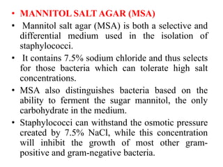 • MANNITOL SALT AGAR (MSA)
• Mannitol salt agar (MSA) is both a selective and
differential medium used in the isolation of
staphylococci.
• It contains 7.5% sodium chloride and thus selects
for those bacteria which can tolerate high salt
concentrations.
• MSA also distinguishes bacteria based on the
ability to ferment the sugar mannitol, the only
carbohydrate in the medium.
• Staphylococci can withstand the osmotic pressure
created by 7.5% NaCl, while this concentration
will inhibit the growth of most other gram-
positive and gram-negative bacteria.
 