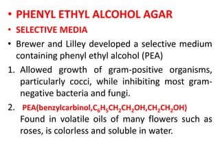 • PHENYL ETHYL ALCOHOL AGAR
• SELECTIVE MEDIA
• Brewer and Lilley developed a selective medium
containing phenyl ethyl alcohol (PEA)
1. Allowed growth of gram-positive organisms,
particularly cocci, while inhibiting most gram-
negative bacteria and fungi.
2. PEA(benzylcarbinol,C6H5CH2CH2OH,CH2CH2OH)
Found in volatile oils of many flowers such as
roses, is colorless and soluble in water.
 